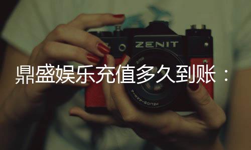 鼎盛娱乐充值多久到账:充值速度令人惊喜