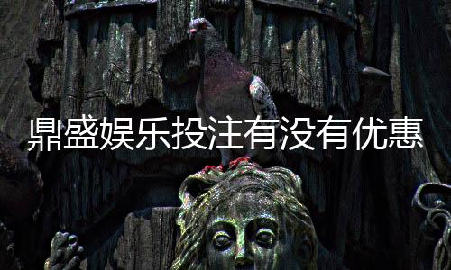鼎盛娱乐投注有没有优惠:优惠活动实时更新