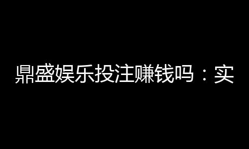 鼎盛娱乐投注赚钱吗:实战经验分享
