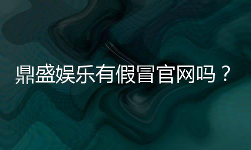 鼎盛娱乐有假冒官网吗?实地调查揭秘