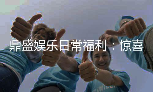 鼎盛娱乐日常福利:惊喜连连享受游戏乐趣