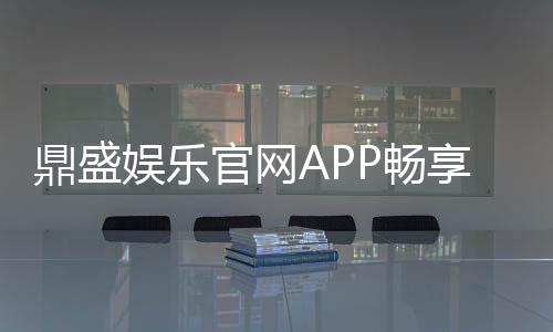 鼎盛娱乐官网APP畅享刺激游戏乐趣!