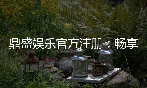 鼎盛娱乐官方注册:畅享精彩游戏体验