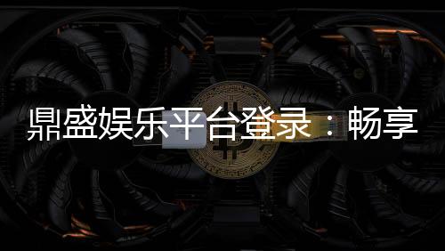 鼎盛娱乐平台登录:畅享精彩游戏时光