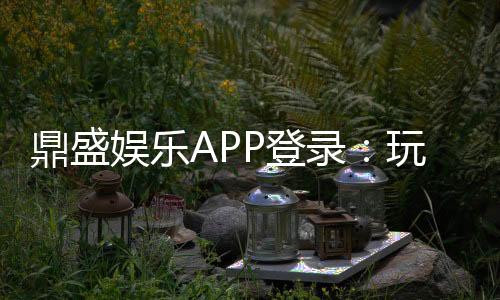 鼎盛娱乐APP登录:玩家必看的最新攻略