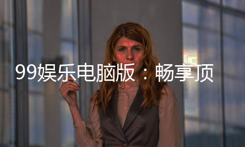 99娱乐电脑版：畅享顶级棋牌电游的完美平台体验
