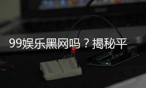 99娱乐黑网吗?揭秘平台真相与玩家安全指南