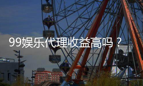 99娱乐代理收益高吗？资深玩家揭秘真实盈利内幕
