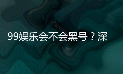 99娱乐会不会黑号？深度解析平台安全性与防黑技巧