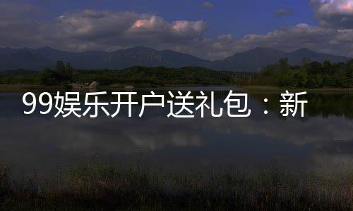 99娱乐开户送礼包:新会员专享豪礼首存即送大礼包