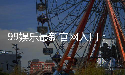 99娱乐最新官网入口:畅享顶级棋牌电游的尊贵体验