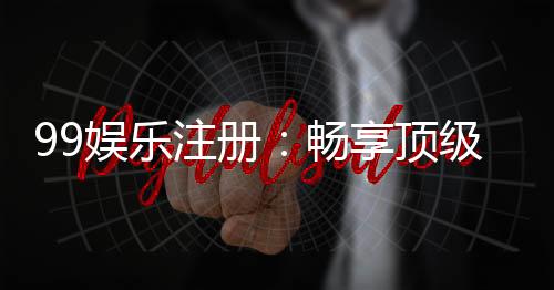 99娱乐注册:畅享顶级棋牌游戏与豪华礼金盛宴