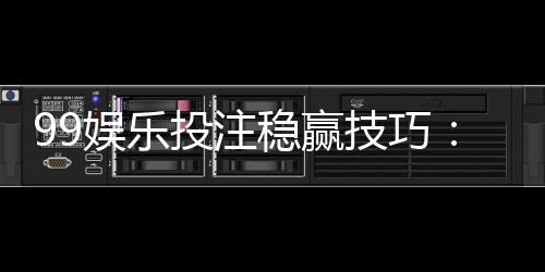 99娱乐投注稳赢技巧:资深玩家分享三大实战策略与心得