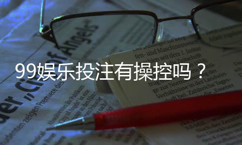99娱乐投注有操控吗？深度解析平台公平性与防作弊机制