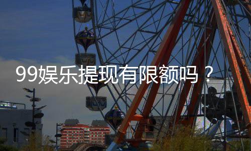 99娱乐提现有限额吗？全面解析提款规则与额度限制