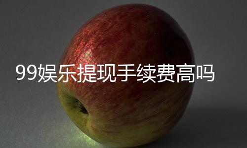99娱乐提现手续费高吗?资深玩家解析费用详情与应对技巧
