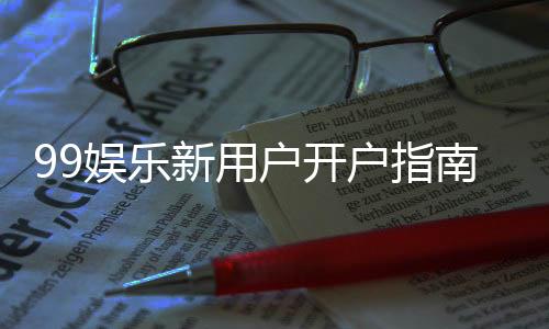 99娱乐新用户开户指南:轻松注册享首存优惠与新手礼包