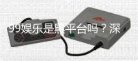 99娱乐是黑平台吗？深度解析平台信誉与玩家真实体验
