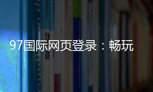 97国际网页登录:畅玩精彩棋牌游戏