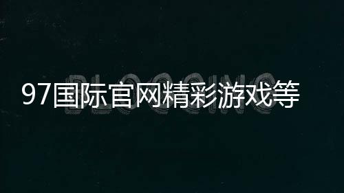 97国际官网精彩游戏等你来挑战！