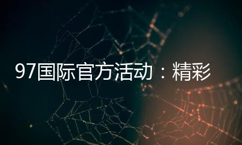 97国际官方活动:精彩纷呈尽在眼前