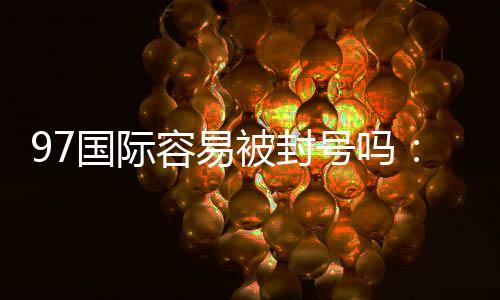 97国际容易被封号吗:玩家必知的安全问题
