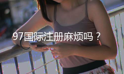 97国际注册麻烦吗?