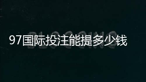 97国际投注能提多少钱?了解提款额度与流程的关键要点