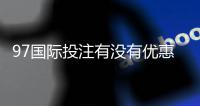 97国际投注有没有优惠？折扣详情一网打尽