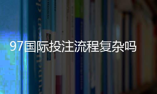 97国际投注流程复杂吗:经验玩家揭秘