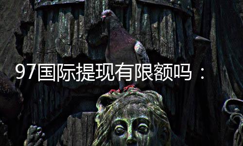 97国际提现有限额吗:详细了解提款规定及操作步骤