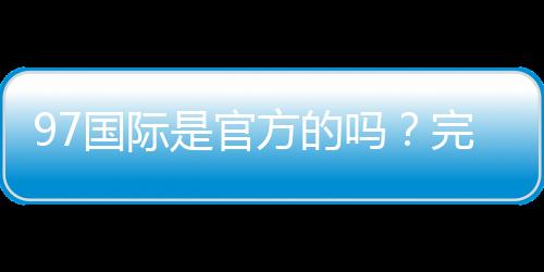 97国际是官方的吗?完整介绍