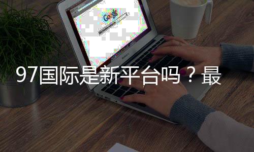 97国际是新平台吗?最新评测揭秘