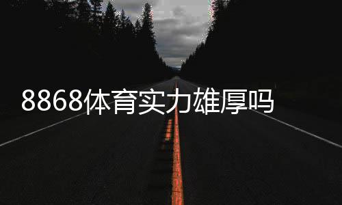 8868体育实力雄厚吗?平台资质、资金安全与用户口碑全面解析