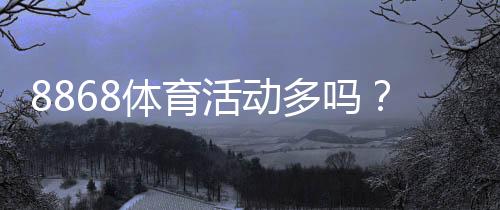 8868体育活动多吗?活动频率、类型与参与攻略