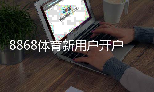 8868体育新用户开户指南：2026最新版注册流程、实名认证、充值与首单奖励详解
