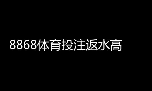 8868体育投注返水高吗?最新返水比例、优惠说明与用户真实评价