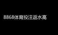 8868体育投注返水高吗？最新返水比例、优惠说明与用户真实评价