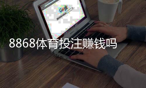 8868体育投注赚钱吗?真实评测、风险提示与实战赚钱攻略
