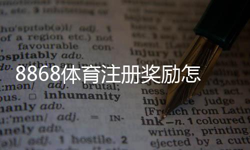 8868体育注册奖励怎么领?新手领取攻略与注意事项