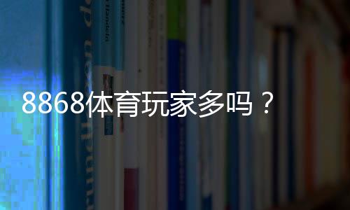 8868体育玩家多吗?真实用户规模、活跃度与口碑深度解析