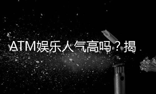 ATM娱乐人气高吗?揭秘其火爆原因与玩家真实体验