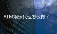 ATM娱乐代理怎么做？手把手教你轻松开启代理之路