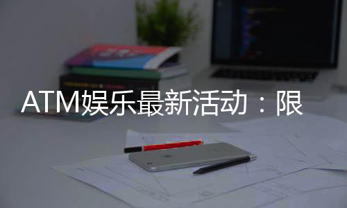ATM娱乐最新活动:限时优惠与惊喜礼包等你来拿