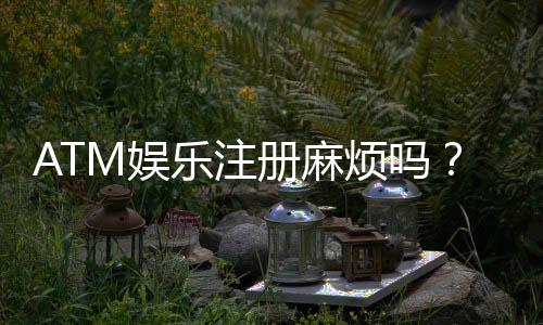 ATM娱乐注册麻烦吗?3分钟快速开户教程及常见问题解答
