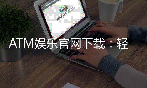 ATM娱乐官网下载:轻松获取最新版客户端与独家游戏礼包