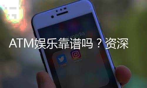ATM娱乐靠谱吗?资深玩家揭秘平台真实体验与安全性