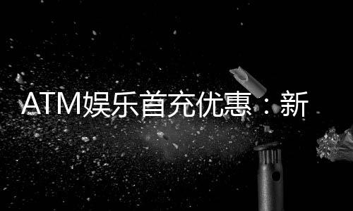 ATM娱乐首充优惠:新会员专享高额返利首存即送豪礼!