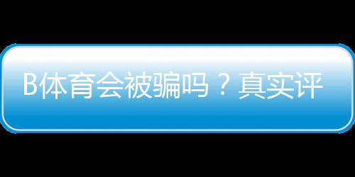 B体育会被骗吗?真实评测与新手防骗实用指南