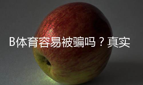 B体育容易被骗吗?真实案例、常见骗局与防骗攻略